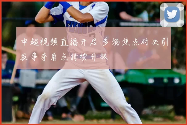 中超视频直播开启 多场焦点对决引发争夺看点持续升级