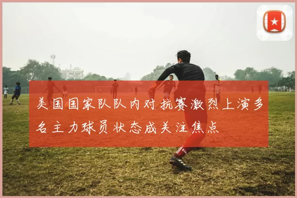 美国国家队队内对抗赛激烈上演多名主力球员状态成关注焦点