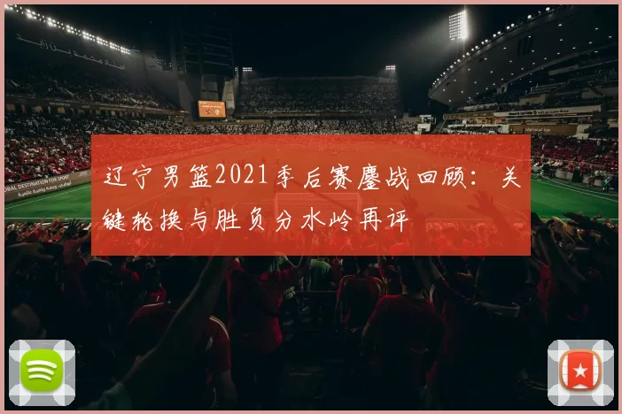 辽宁男篮2021季后赛鏖战回顾：关键轮换与胜负分水岭再评