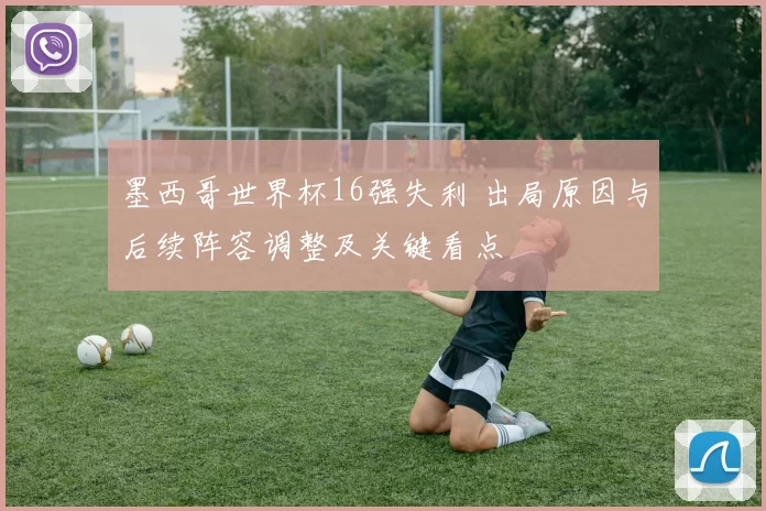 墨西哥世界杯16强失利 出局原因与后续阵容调整及关键看点