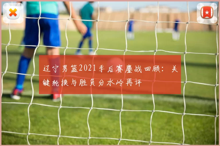 辽宁男篮2021季后赛鏖战回顾：关键轮换与胜负分水岭再评