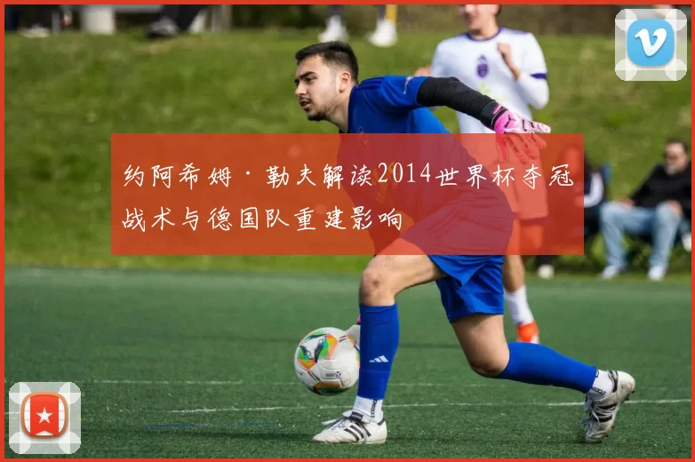 约阿希姆·勒夫解读2014世界杯夺冠战术与德国队重建影响