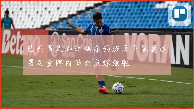 巴西男足加时绝杀西班牙卫冕奥运男足金牌内马尔点球致胜