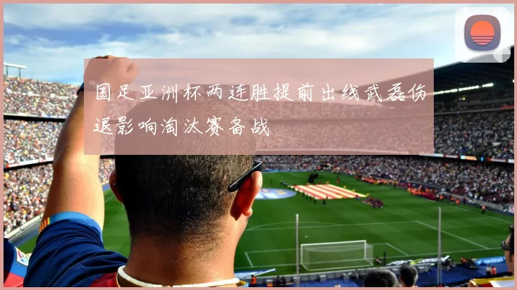 国足亚洲杯两连胜提前出线武磊伤退影响淘汰赛备战