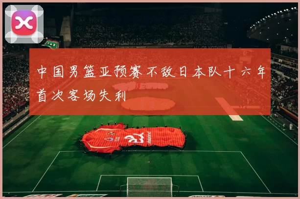 中国男篮亚预赛不敌日本队十六年首次客场失利