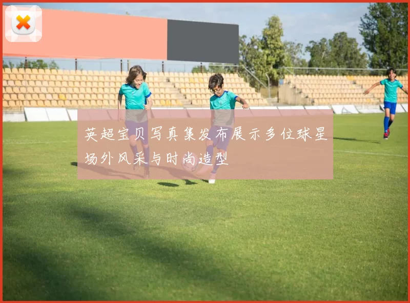 英超宝贝写真集发布展示多位球星场外风采与时尚造型