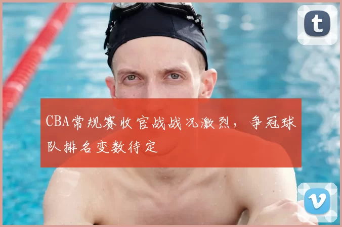 CBA常规赛收官战战况激烈，争冠球队排名变数待定