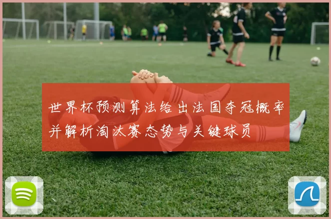 世界杯预测算法给出法国夺冠概率并解析淘汰赛态势与关键球员