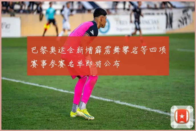 巴黎奥运会新增霹雳舞攀岩等四项赛事参赛名单即将公布