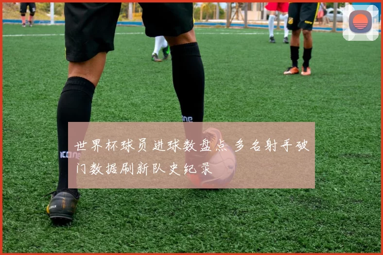 世界杯球员进球数盘点 多名射手破门数据刷新队史纪录