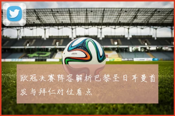 欧冠决赛阵容解析巴黎圣日耳曼首发与拜仁对位看点