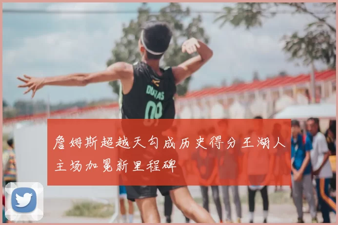 詹姆斯超越天勾成历史得分王湖人主场加冕新里程碑