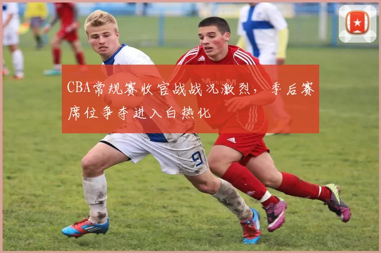 CBA常规赛收官战战况激烈，季后赛席位争夺进入白热化