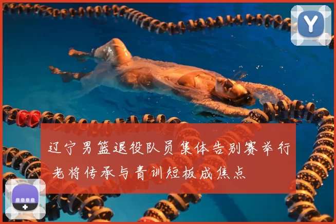 辽宁男篮退役队员集体告别赛举行 老将传承与青训短板成焦点