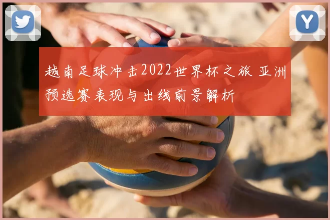 越南足球冲击2022世界杯之旅 亚洲预选赛表现与出线前景解析