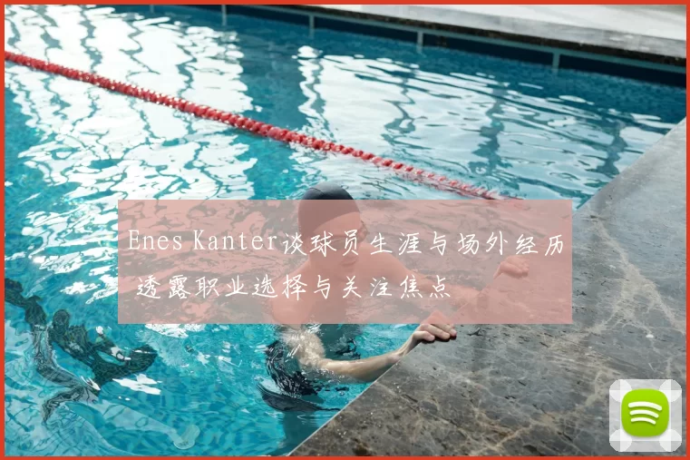 Enes Kanter谈球员生涯与场外经历 透露职业选择与关注焦点