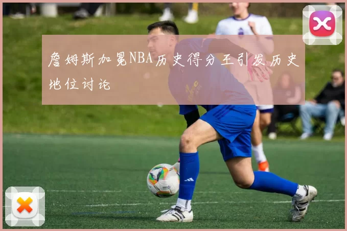 詹姆斯加冕NBA历史得分王引发历史地位讨论