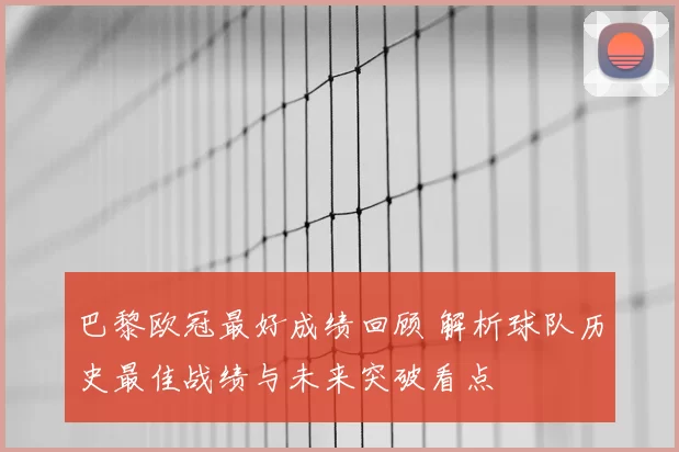 巴黎欧冠最好成绩回顾 解析球队历史最佳战绩与未来突破看点