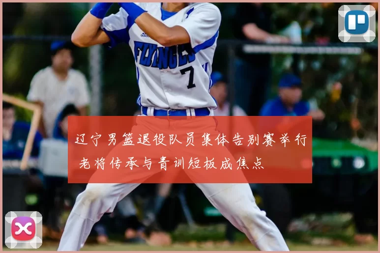 辽宁男篮退役队员集体告别赛举行 老将传承与青训短板成焦点