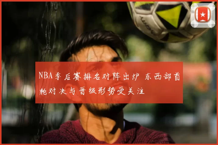 NBA季后赛排名对阵出炉 东西部首轮对决与晋级形势受关注