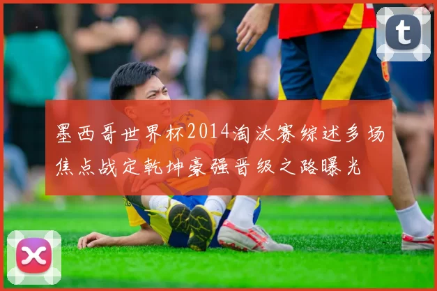 墨西哥世界杯2014淘汰赛综述多场焦点战定乾坤豪强晋级之路曝光