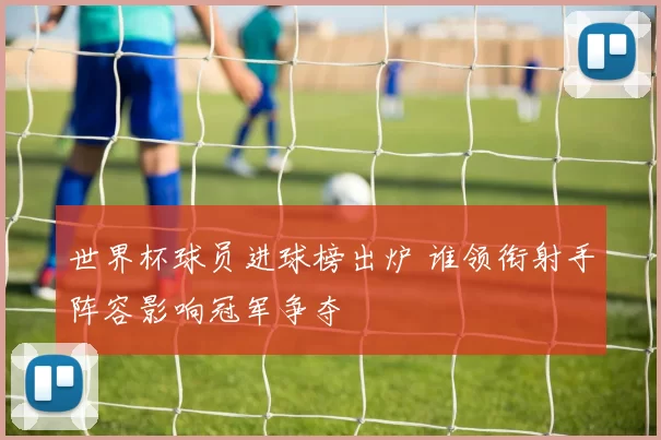 世界杯球员进球榜出炉 谁领衔射手阵容影响冠军争夺