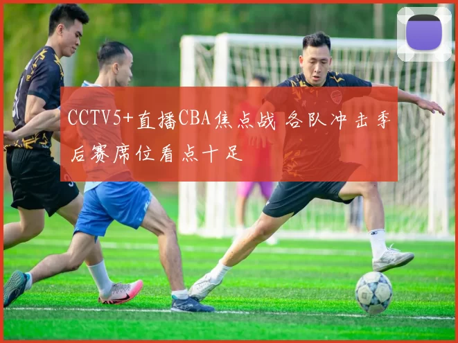 CCTV5+直播CBA焦点战 各队冲击季后赛席位看点十足