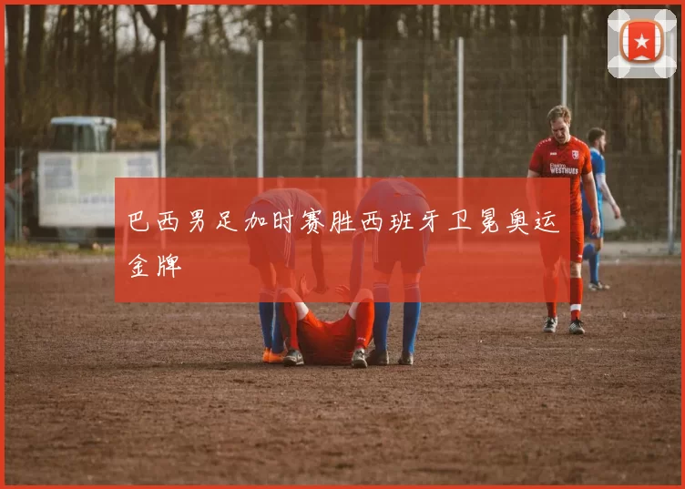 巴西男足加时赛胜西班牙卫冕奥运金牌