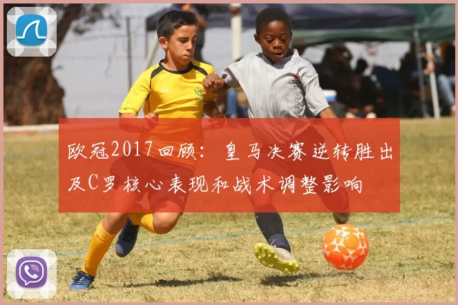 欧冠2017回顾:皇马决赛逆转胜出及C罗核心表现和战术调整影响