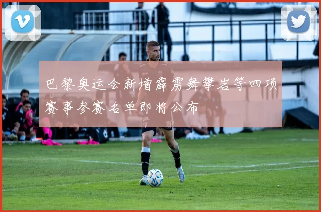 巴黎奥运会新增霹雳舞攀岩等四项赛事参赛名单即将公布