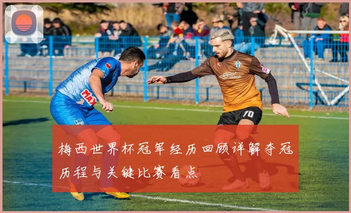 梅西世界杯冠军经历回顾详解夺冠历程与关键比赛看点