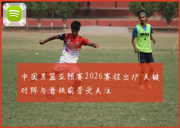 中国男篮亚预赛2026赛程出炉 关键对阵与晋级前景受关注