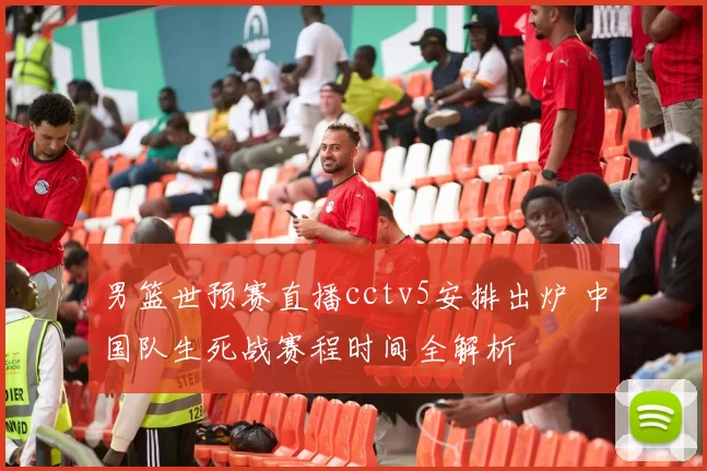 男篮世预赛直播cctv5安排出炉 中国队生死战赛程时间全解析