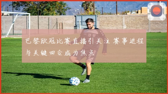 巴黎欧冠比赛直播引关注 赛事进程与关键回合成为焦点