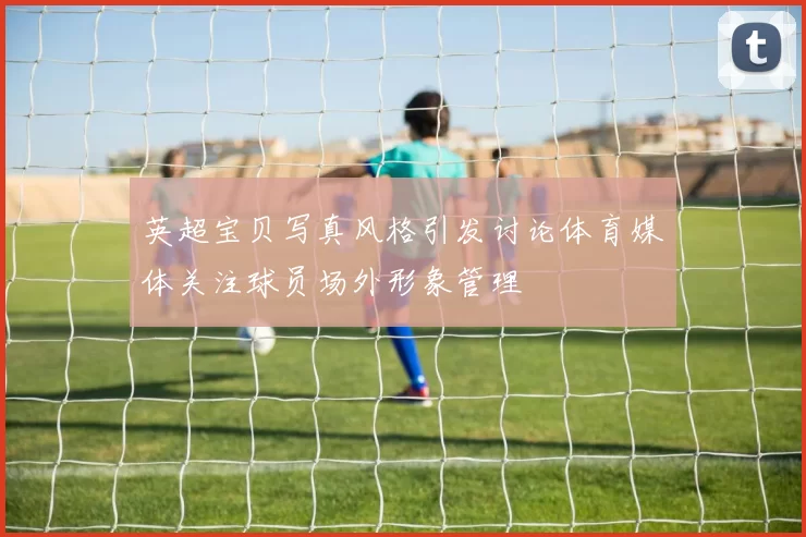 英超宝贝写真风格引发讨论体育媒体关注球员场外形象管理