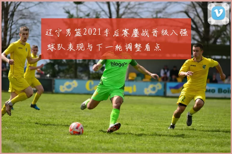 辽宁男篮2021季后赛鏖战晋级八强 球队表现与下一轮调整看点