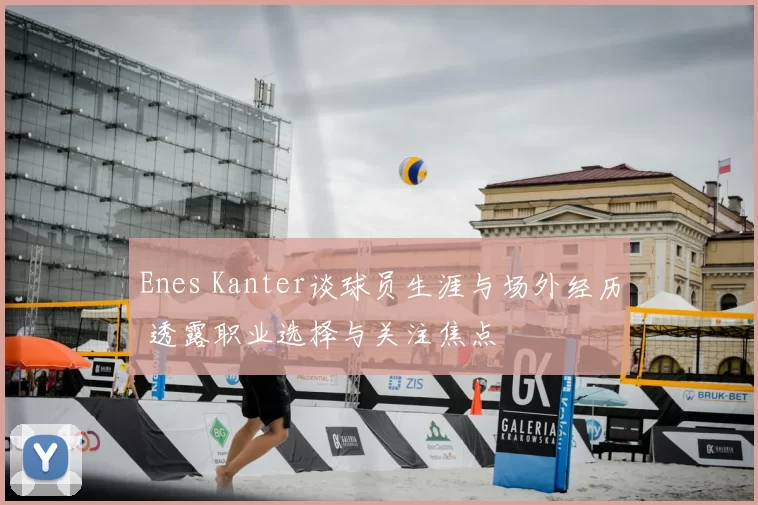 Enes Kanter谈球员生涯与场外经历 透露职业选择与关注焦点