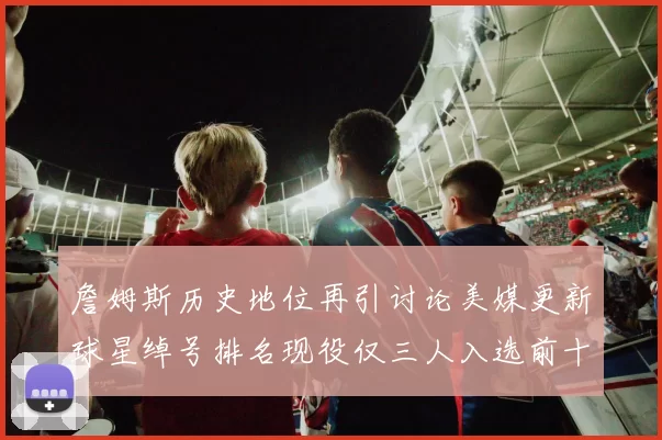 詹姆斯历史地位再引讨论美媒更新球星绰号排名现役仅三人入选前十