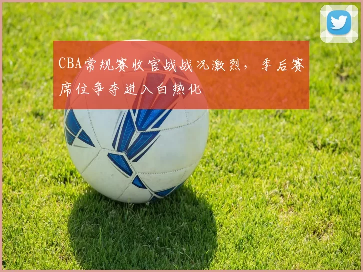 CBA常规赛收官战战况激烈，季后赛席位争夺进入白热化