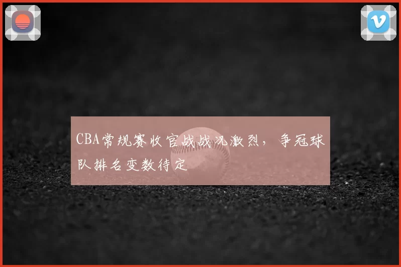 CBA常规赛收官战战况激烈，争冠球队排名变数待定